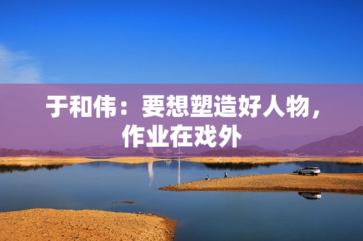 于和伟：要想塑造好人物，作业在戏外