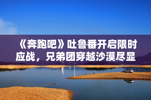 《奔跑吧》吐鲁番开启限时应战，兄弟团穿越沙漠尽显浪漫友谊