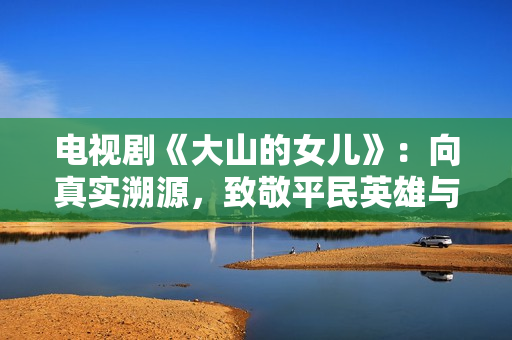 电视剧《大山的女儿》:向真实溯源,致敬平民英雄与时代楷模 电视剧《大山的女儿》:向真实溯源,致敬平民英雄与时代楷模