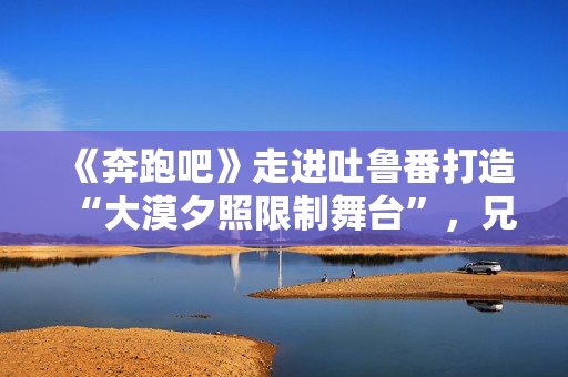 《奔跑吧》走进吐鲁番打造“大漠夕照限制舞台”，兄弟团应战蔡徐坤新歌跳舞