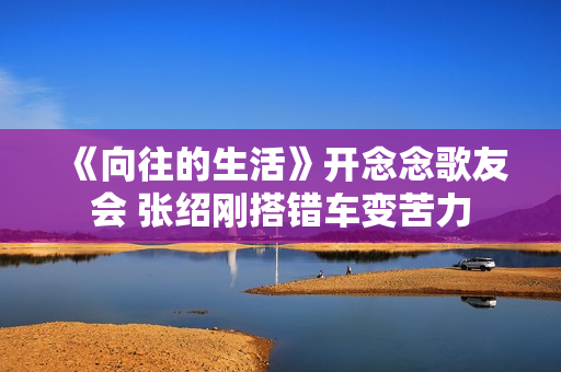 《向往的生活》开念念歌友会 张绍刚搭错车变苦力
