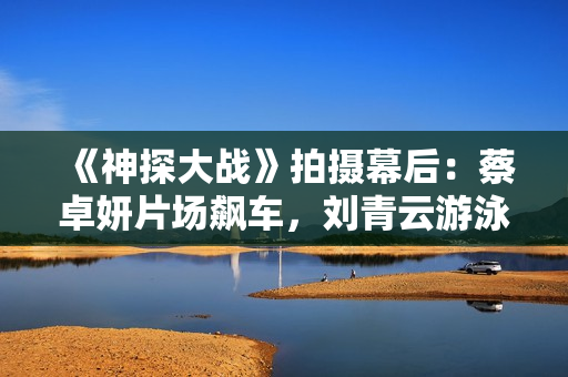 《神探大战》拍摄幕后：蔡卓妍片场飙车，刘青云游泳戏份做殊效