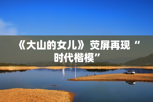 《大山的女儿》 荧屏再现“时代楷模”