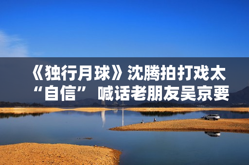 《独行月球》沈腾拍打戏太“自信” 喊话老朋友吴京要加油