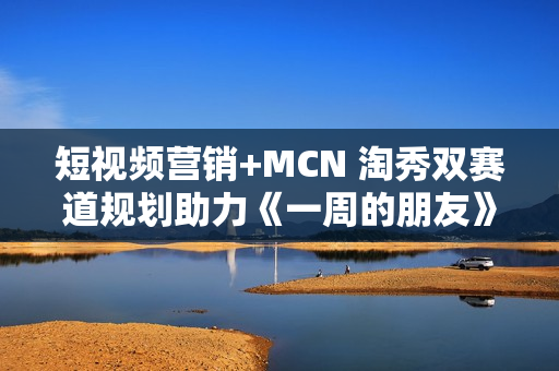 短视频营销+MCN 淘秀双赛道规划助力《一周的朋友》票房破亿