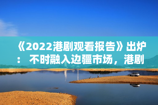 《2022港剧观看报告》出炉： 不时融入边疆市场，港剧打造新经典