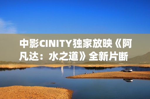 中影CINITY独家放映《阿凡达：水之道》全新片断 荣获CineEurope迥殊手艺成就奖