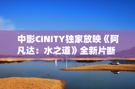 中影CINITY独家放映《阿凡达：水之道》全新片断 荣获CineEurope特殊手艺成就奖