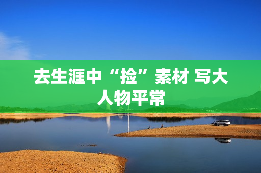 去生涯中“捡”素材 写大人物平常 去生涯中“捡”素材 写大人物平常