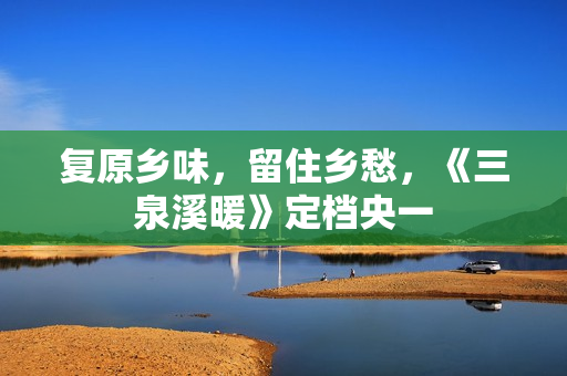 复原乡味，留住乡愁，《三泉溪暖》定档央一