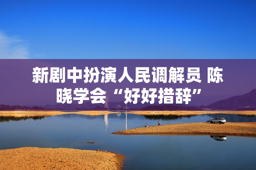 新剧中扮演人民调解员 陈晓学会“好好措辞”