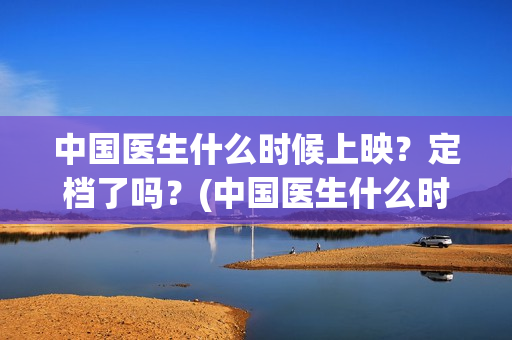 中国医生什么时候上映?定档了吗?(中国医生什么时候开机) 中国医生什么时候上映?定档了吗?(中国医生什么时候开机)