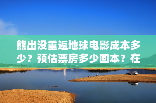 熊出没重返地球电影成本多少？预估票房多少回本？在哪投资？(熊出没重返地球日语)