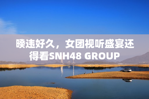 暌违好久，女团视听盛宴还得看SNH48 GROUP