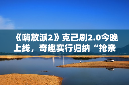《嗨放派2》克己剧2.0今晚上线,奇趣实行归纳“抢亲”大戏 《嗨放派2》克己剧2.0今晚上线,奇趣实行归纳“抢亲”大戏