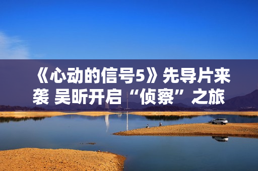《心动的信号5》先导片来袭 吴昕开启“侦察”之旅见证甘美