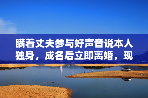 瞒着丈夫参与好声音说本人独身,成名后立即离婚,现在却成如许 瞒着丈夫参与好声音说本人独身,成名后立即离婚,现在却成如许