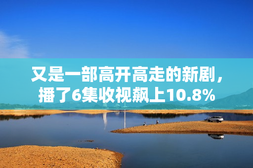 又是一部高开高走的新剧，播了6集收视飙上10.8%