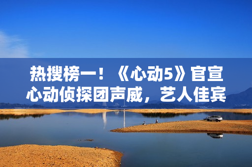 热搜榜一!《心动5》官宣心动侦探团声威,艺人佳宾人气高低立见 热搜榜一!《心动5》官宣心动侦探团声威,艺人佳宾人气高低立见
