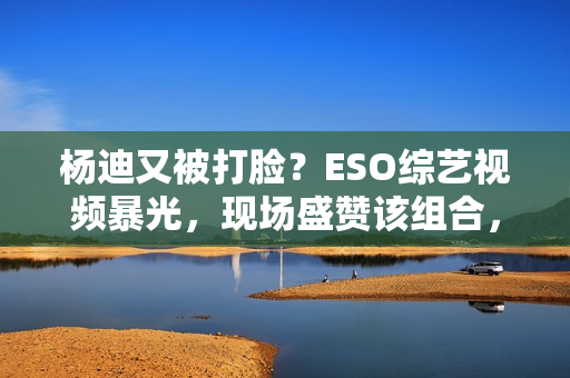 杨迪又被打脸？ESO综艺视频暴光，现场盛赞该组合，自动约请下台,股市经典口诀：“换手率”涨三不追，跌四不压.看完！