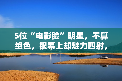 5位“电影脸”明星，不算绝色，银幕上却魅力四射，够味