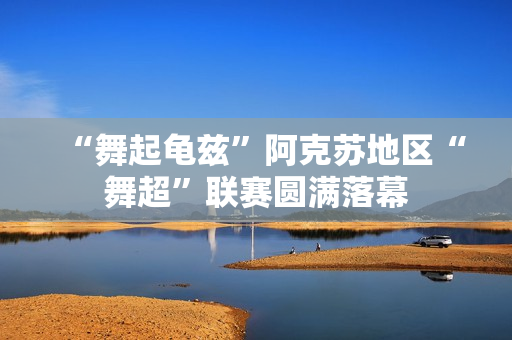 “舞起龟兹”阿克苏地区“舞超”联赛圆满落幕