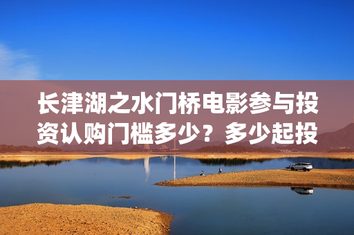 长津湖之水门桥电影参与投资认购门槛多少？多少起投？(长津湖之水门桥演员)