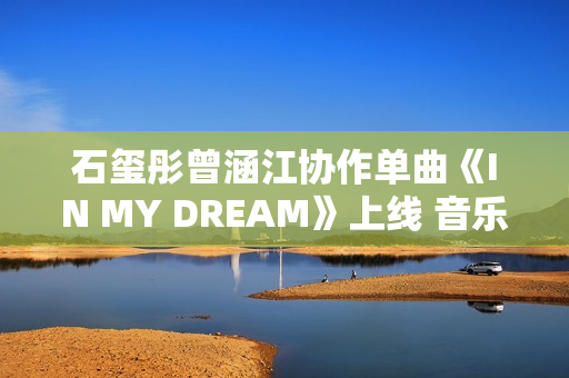石玺彤曾涵江协作单曲《IN MY DREAM》上线 音乐综艺作品不时火力全开 石玺彤曾涵江协作单曲《IN MY DREAM》上线 音乐综艺作品不时火力全开