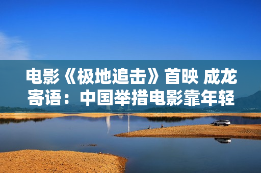 电影《极地追击》首映 成龙寄语：中国举措电影靠年轻人