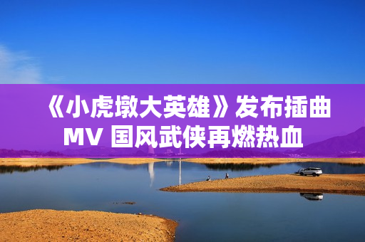 《小虎墩大英雄》发布插曲MV 国风武侠再燃热血