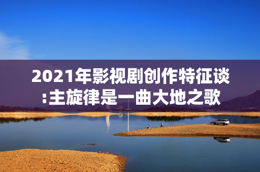 2021年影视剧创作特征谈:主旋律是一曲大地之歌