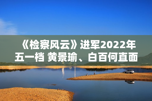 《检察风云》进军2022年五一档 黄景瑜、白百何直面罪行探访实情