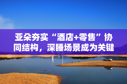 亚朵夯实“酒店+零售”协同结构，深睡场景成为关键抓手