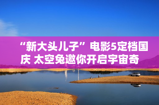 “新大头儿子”电影5定档国庆 太空兔邀你开启宇宙奇遇记