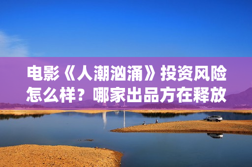 电影《人潮汹涌》投资风险怎么样？哪家出品方在释放份额？多少钱一份？(电影《人潮汹涌》免费观看)