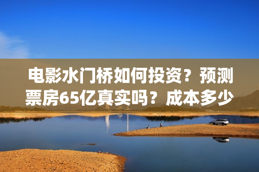 电影水门桥如何投资？预测票房65亿真实吗？成本多少？(水门桥电影是真的吗)