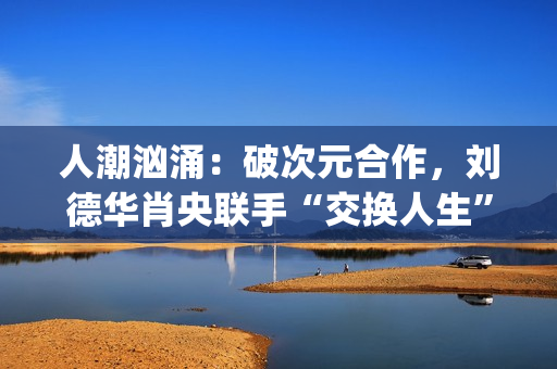 人潮汹涌:破次元合作,刘德华肖央联手“交换人生”,票房预计如何?(人潮汹涌破亿海报) 人潮汹涌:破次元合作,刘德华肖央联手“交换人生”,票房预计如何?(人潮汹涌破亿海报)