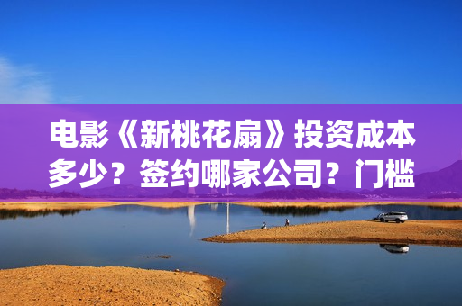 电影《新桃花扇》投资成本多少？签约哪家公司？门槛多少？(新桃花扇演员表)