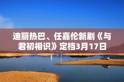 迪丽热巴、任嘉伦新剧《与君初相识》定档3月17日