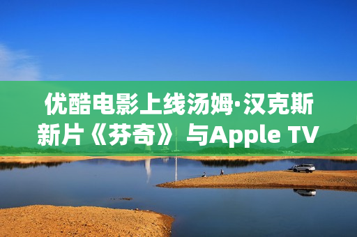 优酷电影上线汤姆·汉克斯新片《芬奇》 与Apple TV+全球线上刊行
