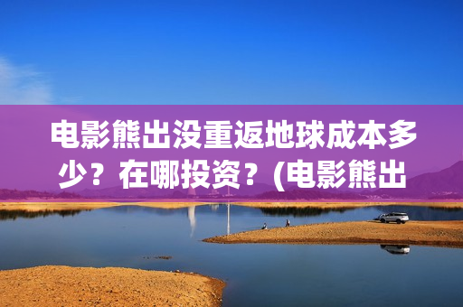 电影熊出没重返地球成本多少？在哪投资？(电影熊出没重返地球算抄袭其他电影吗)