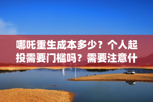 哪吒重生成本多少？个人起投需要门槛吗？需要注意什么？(哪吒重生总投资多少)