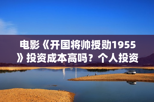 电影《开国将帅授勋1955》投资成本高吗？个人投资风险大不大？值得投资吗？(电影《开国将帅授衔1955》豆瓣评分)