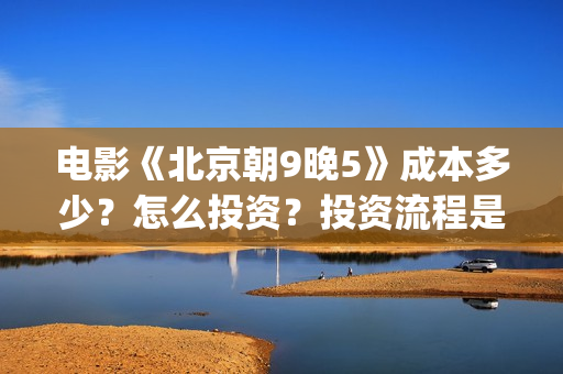 电影《北京朝9晚5》成本多少?怎么投资?投资流程是什么?(北京朝9晚5票房) 电影《北京朝9晚5》成本多少?怎么投资?投资流程是什么?(北京朝9晚5票房)