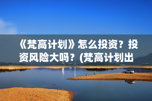 《梵高计划》怎么投资？投资风险大吗？(梵高计划出品方)
