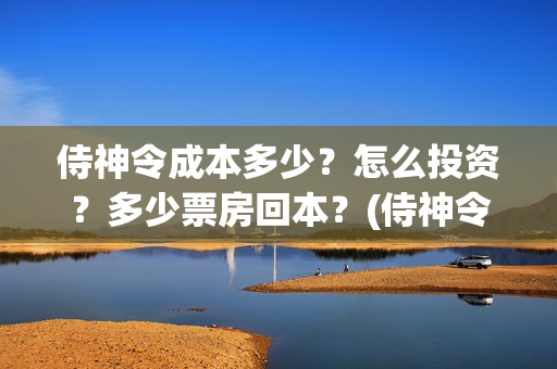 侍神令成本多少？怎么投资？多少票房回本？(侍神令收回成本了吗)