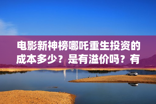 电影新神榜哪吒重生投资的成本多少？是有溢价吗？有哪些投资价值体现？(新神榜哪吒重生电影在线播放)