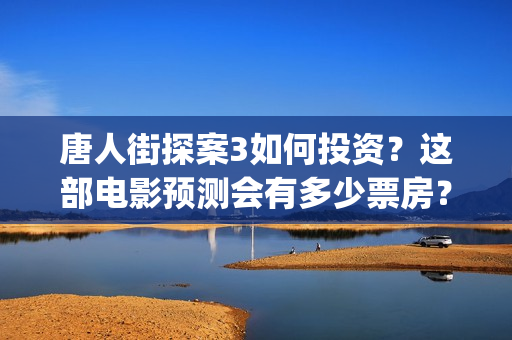 唐人街探案3如何投资？这部电影预测会有多少票房？(唐人街探案3令人失望)