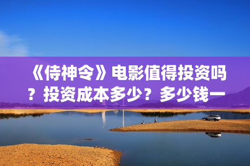 《侍神令》电影值得投资吗？投资成本多少？多少钱一股？(侍神令电影免费完整在线观看高清)
