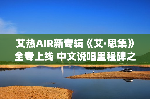 艾热AIR新专辑《艾·思集》全专上线 中文说唱里程碑之作(艾热air完整版歌词)